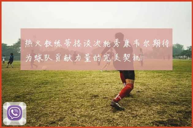 热火教练蒂格谈次轮秀康韦尔期待为球队贡献力量的完美契机