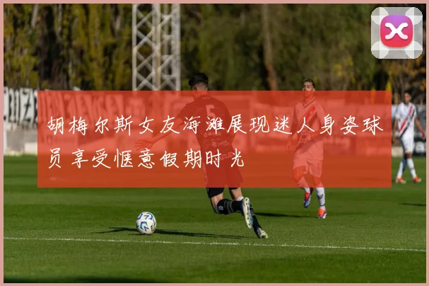 胡梅尔斯女友海滩展现迷人身姿球员享受惬意假期时光