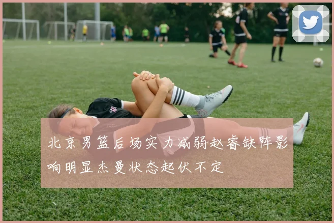 北京男篮后场实力减弱赵睿缺阵影响明显杰曼状态起伏不定