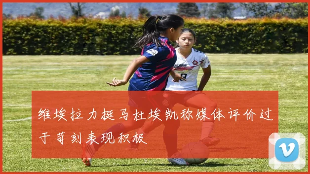 维埃拉力挺马杜埃凯称媒体评价过于苛刻表现积极