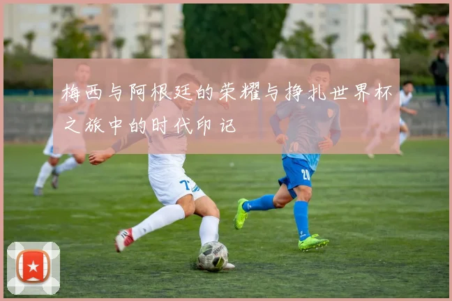 梅西与阿根廷的荣耀与挣扎世界杯之旅中的时代印记