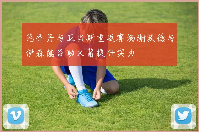 范乔丹与亚当斯重返赛场谢泼德与伊森能否助火箭提升实力