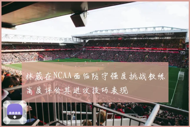 林葳在NCAA面临防守强度挑战教练高度评价其进攻技巧表现