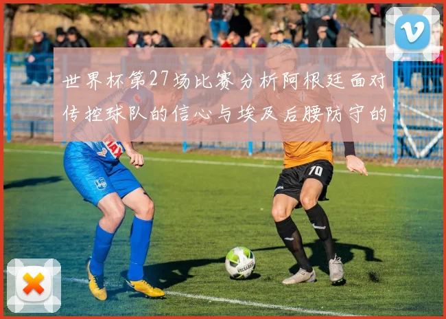 世界杯第27场比赛分析阿根廷面对传控球队的信心与埃及后腰防守的隐患