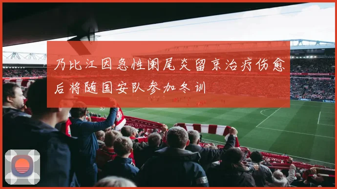 乃比江因急性阑尾炎留京治疗伤愈后将随国安队参加冬训