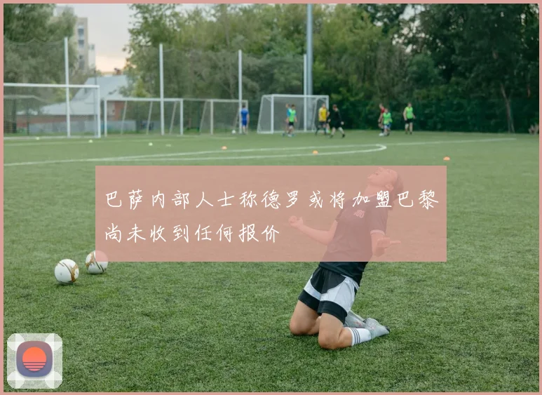 巴萨内部人士称德罗或将加盟巴黎尚未收到任何报价