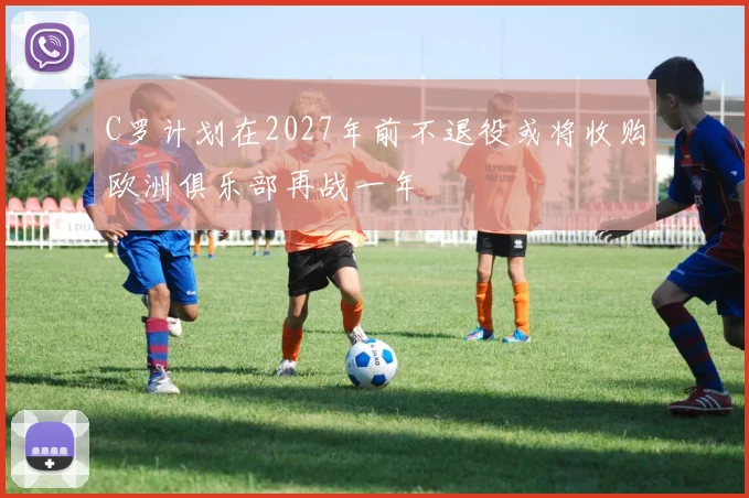 C罗计划在2027年前不退役或将收购欧洲俱乐部再战一年