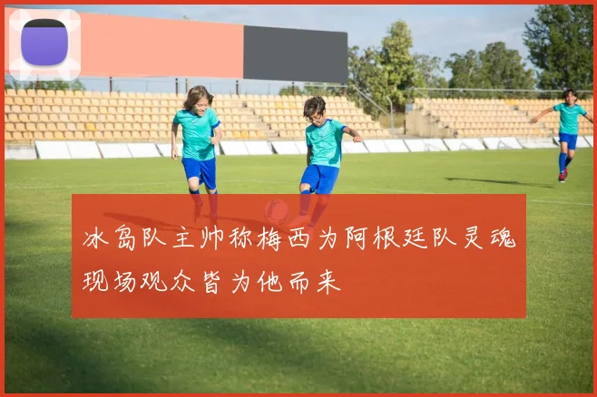 冰岛队主帅称梅西为阿根廷队灵魂现场观众皆为他而来