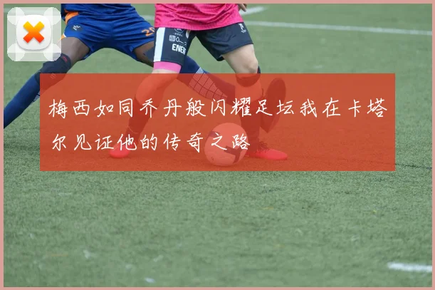 梅西如同乔丹般闪耀足坛我在卡塔尔见证他的传奇之路