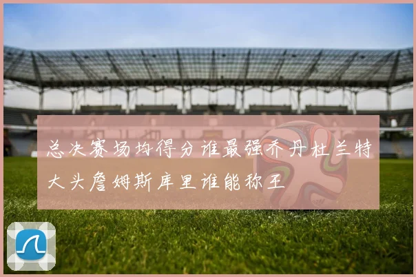 总决赛场均得分谁最强乔丹杜兰特大头詹姆斯库里谁能称王