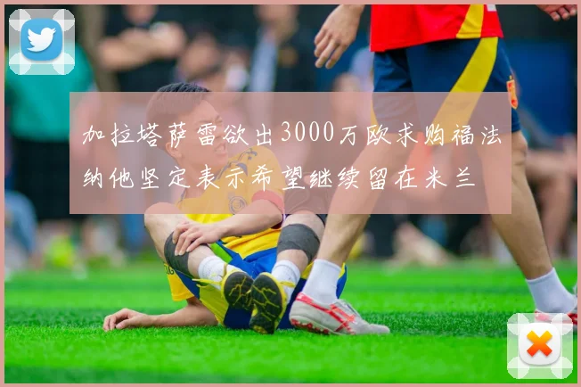 加拉塔萨雷欲出3000万欧求购福法纳他坚定表示希望继续留在米兰