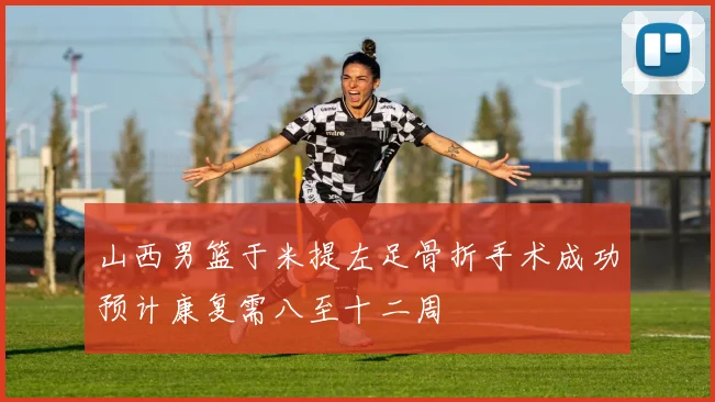 山西男篮于米提左足骨折手术成功预计康复需八至十二周