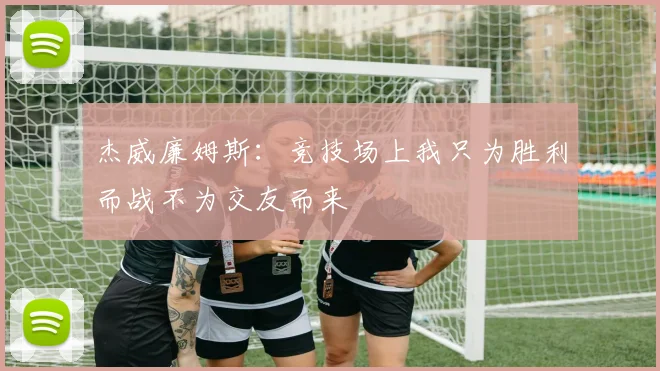 杰威廉姆斯：竞技场上我只为胜利而战不为交友而来