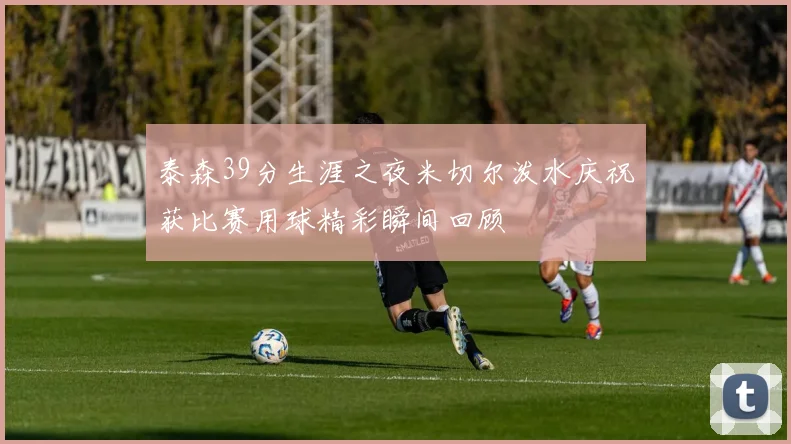 泰森39分生涯之夜米切尔泼水庆祝获比赛用球精彩瞬间回顾