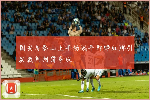 国安与泰山上半场战平郑铮红牌引发裁判判罚争议