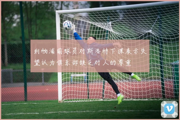 利物浦前球员对斯洛特下课表示失望认为俱乐部缺乏对人的尊重