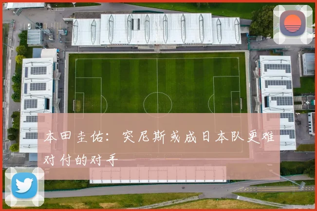 本田圭佑：突尼斯或成日本队更难对付的对手